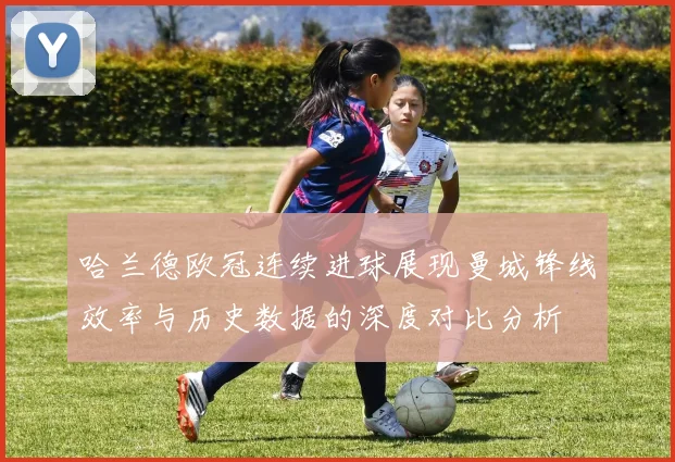 哈兰德欧冠连续进球展现曼城锋线效率与历史数据的深度对比分析