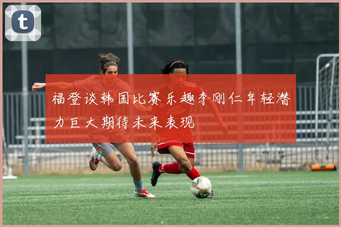 福登谈韩国比赛乐趣李刚仁年轻潜力巨大期待未来表现