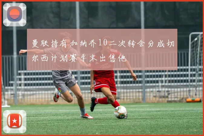 曼联持有加纳乔10二次转会分成切尔西计划赛季末出售他