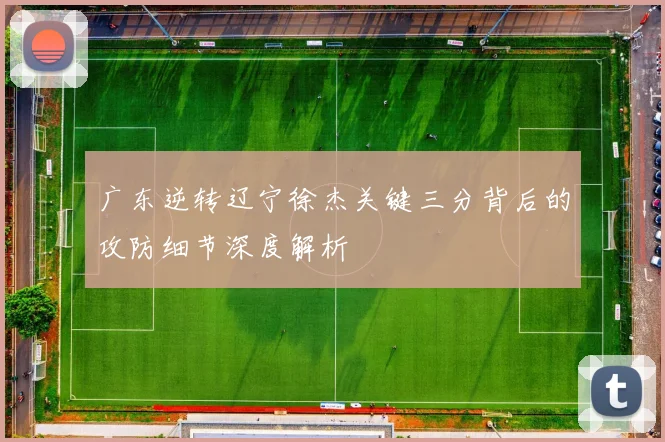 广东逆转辽宁徐杰关键三分背后的攻防细节深度解析
