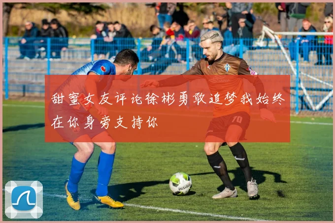 甜蜜女友评论徐彬勇敢追梦我始终在你身旁支持你