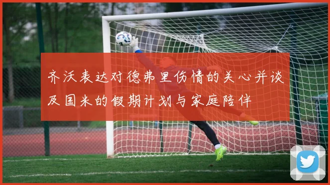 齐沃表达对德弗里伤情的关心并谈及国米的假期计划与家庭陪伴