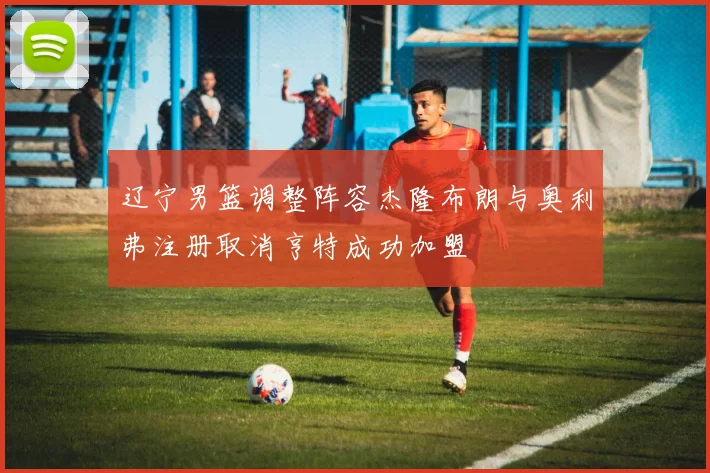 辽宁男篮调整阵容杰隆布朗与奥利弗注册取消亨特成功加盟