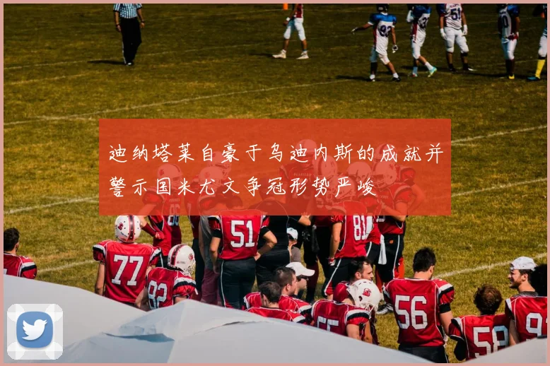 迪纳塔莱自豪于乌迪内斯的成就并警示国米尤文争冠形势严峻