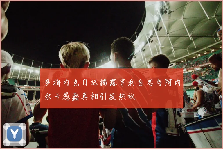 多梅内克日记揭露亨利自恋与阿内尔卡愚蠢真相引发热议
