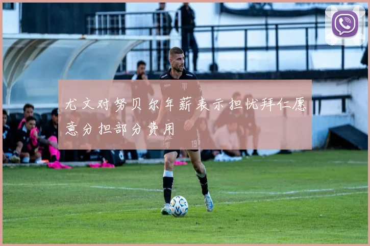尤文对努贝尔年薪表示担忧拜仁愿意分担部分费用