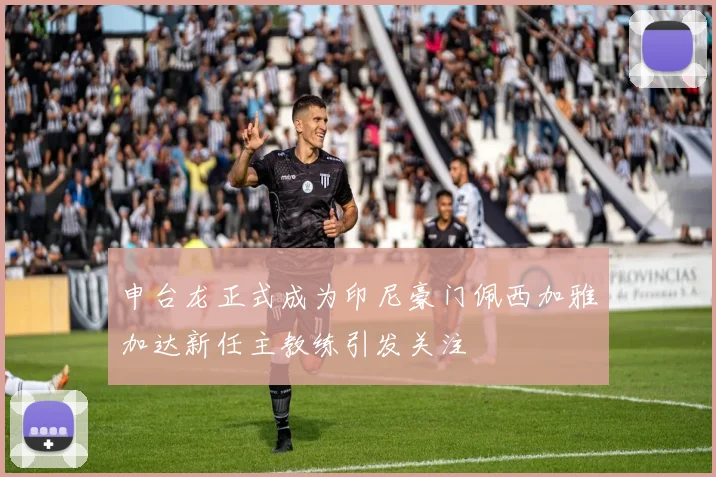 申台龙正式成为印尼豪门佩西加雅加达新任主教练引发关注
