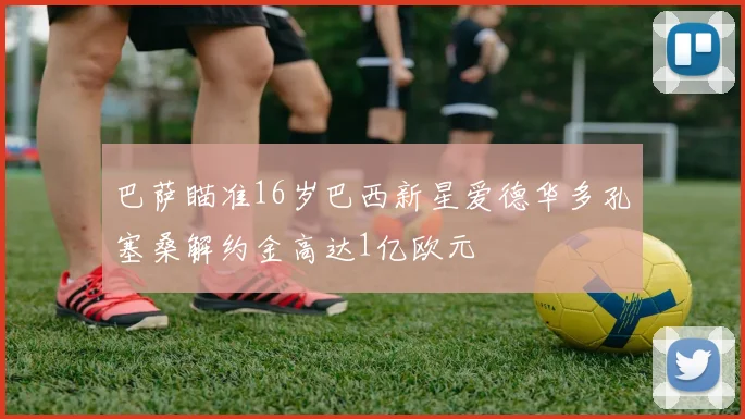 巴萨瞄准16岁巴西新星爱德华多孔塞桑解约金高达1亿欧元