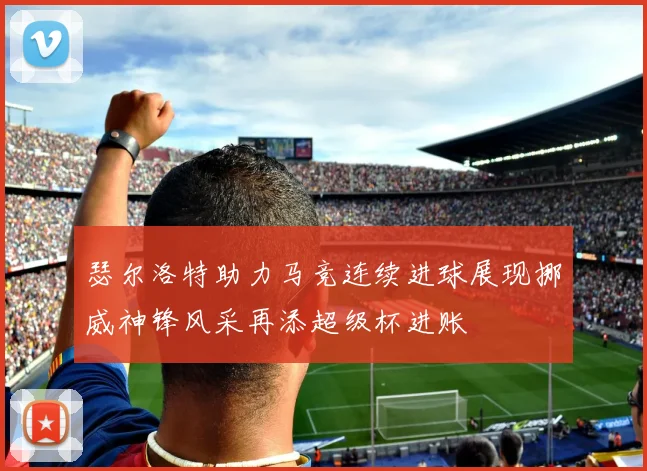 瑟尔洛特助力马竞连续进球展现挪威神锋风采再添超级杯进账