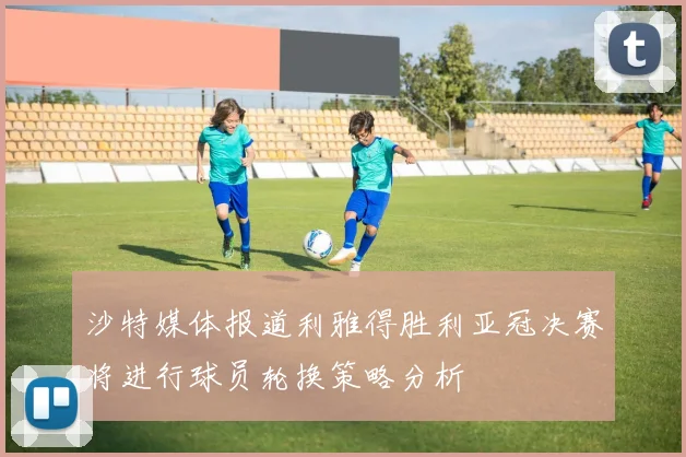 沙特媒体报道利雅得胜利亚冠决赛将进行球员轮换策略分析