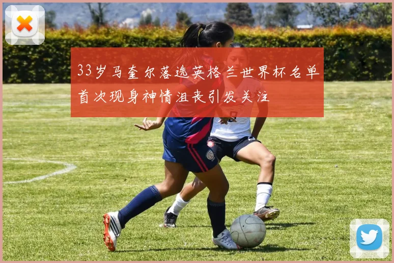33岁马奎尔落选英格兰世界杯名单首次现身神情沮丧引发关注