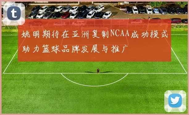 姚明期待在亚洲复制NCAA成功模式助力篮球品牌发展与推广